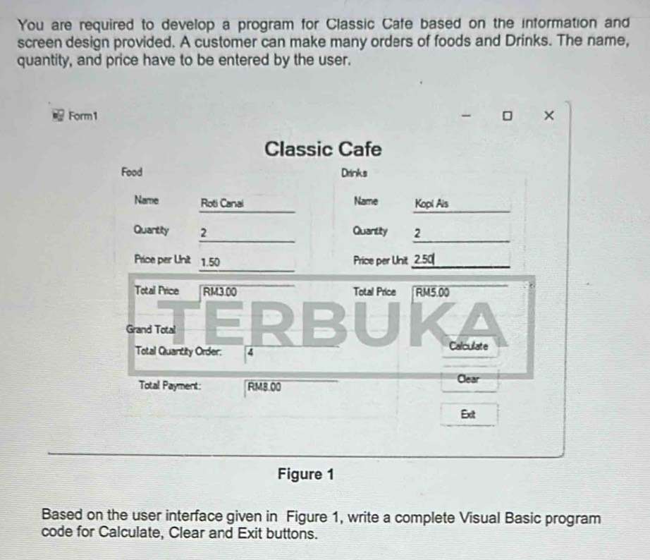 You are required to develop a program for Classic Cafe based on the information and 
screen design provided. A customer can make many orders of foods and Drinks. The name, 
quantity, and price have to be entered by the user. 
Form1 × 
Figure 1 
Based on the user interface given in Figure 1, write a complete Visual Basic program 
code for Calculate, Clear and Exit buttons.