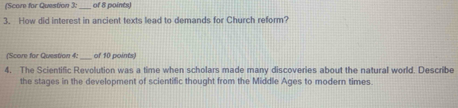 (Score for Question 3: _of 8 points) 
3. How did interest in ancient texts lead to demands for Church reform? 
(Score for Question 4: _of 10 points) 
4. The Scientific Revolution was a time when scholars made many discoveries about the natural world. Describe 
the stages in the development of scientific thought from the Middle Ages to modern times.