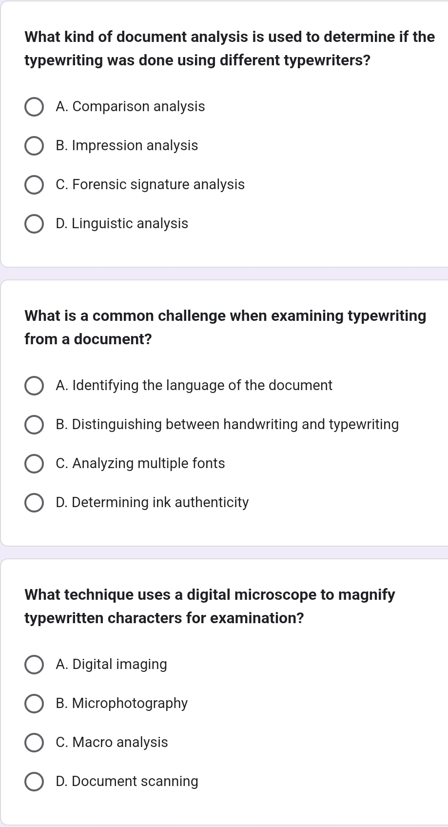 What kind of document analysis is used to determine if the
typewriting was done using different typewriters?
A. Comparison analysis
B. Impression analysis
C. Forensic signature analysis
D. Linguistic analysis
What is a common challenge when examining typewriting
from a document?
A. Identifying the language of the document
B. Distinguishing between handwriting and typewriting
C. Analyzing multiple fonts
D. Determining ink authenticity
What technique uses a digital microscope to magnify
typewritten characters for examination?
A. Digital imaging
B. Microphotography
C. Macro analysis
D. Document scanning