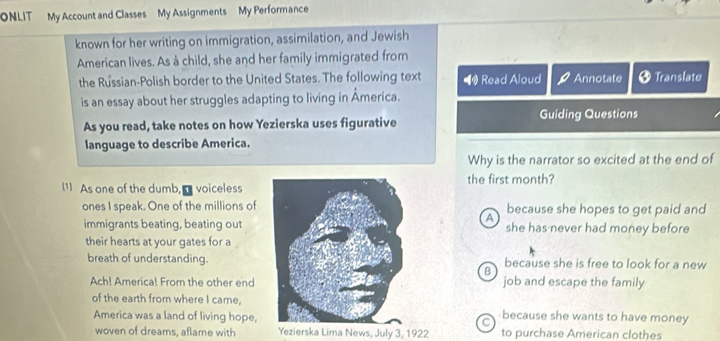 ONLIT My Account and Classes My Assignments My Performance
known for her writing on immigration, assimilation, and Jewish
American lives. As à child, she and her family immigrated from
the Russian-Polish border to the United States. The following text Read Aloud Annotate Translate
is an essay about her struggles adapting to living in Åmerica.
Guiding Questions
As you read, take notes on how Yezierska uses figurative
language to describe America.
Why is the narrator so excited at the end of
[1] As one of the dumb, voicelessthe first month?
ones I speak. One of the millions of because she hopes to get paid and
A
immigrants beating, beating outshe has never had money before
their hearts at your gates for a
breath of understanding.because she is free to look for a new
B
Ach! America! From the other end job and escape the family
of the earth from where I came,because she wants to have money
America was a land of living hope, C
woven of dreams, aflame with Yezierska Lima News, July 3, 1922 to purchase American clothes