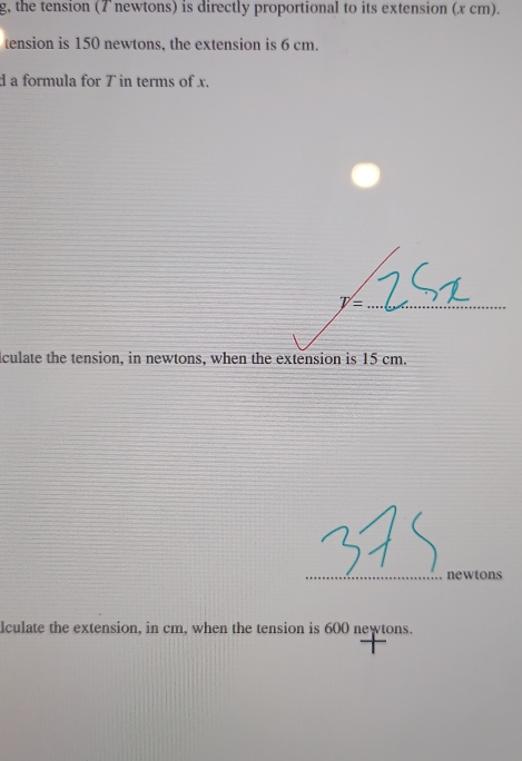 g, the tension (7 newtons) is directly proportional to its extension (x cm). 
tension is 150 newtons, the extension is 6 cm. 
d a formula for T in terms of x.
V= _ 
culate the tension, in newtons, when the extension is 15 cm. 
_ 
newtons 
lculate the extension, in cm, when the tension is 600 newtons.