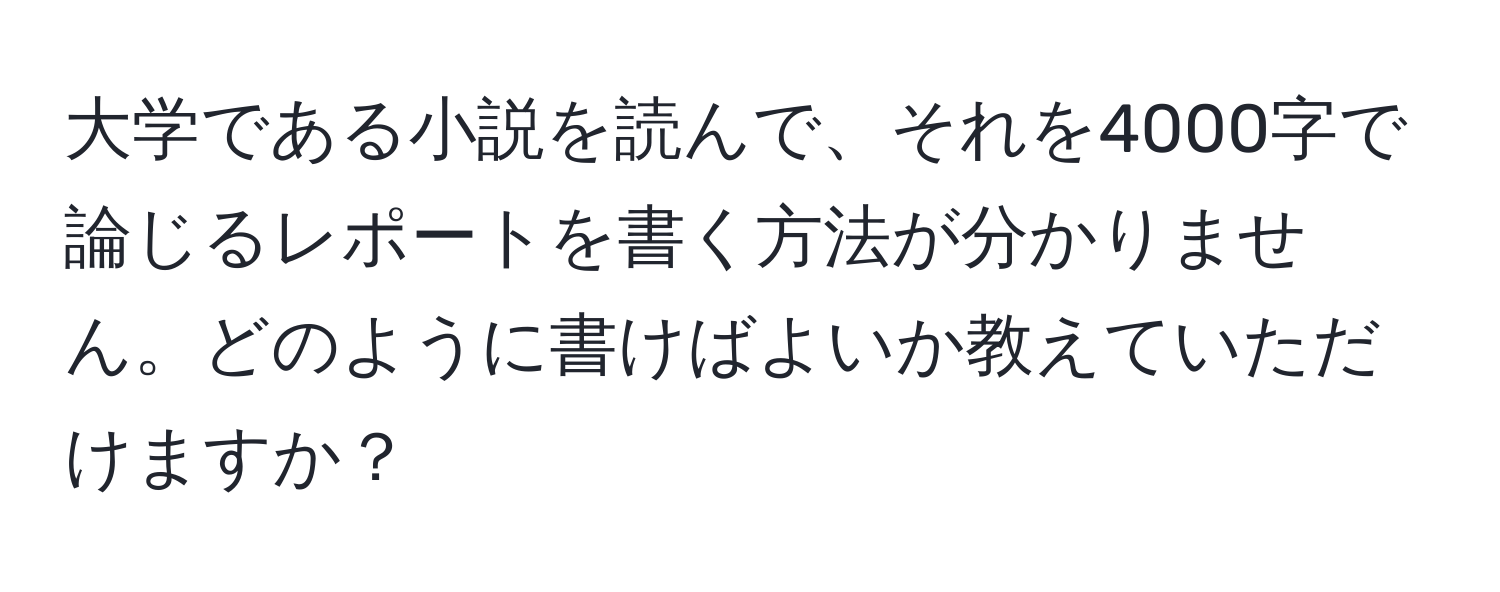 大学である小説を読んで、それを4000字で論じるレポートを書く方法が分かりません。どのように書けばよいか教えていただけますか？