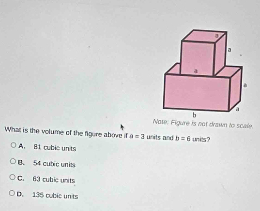 Note: Figure is not drawn to scale.
What is the volume of the figure above if a=3 units and b=6 units?
A. 81 cubic units
B. 54 cubic units
C. 63 cubic units
D. 135 cubic units