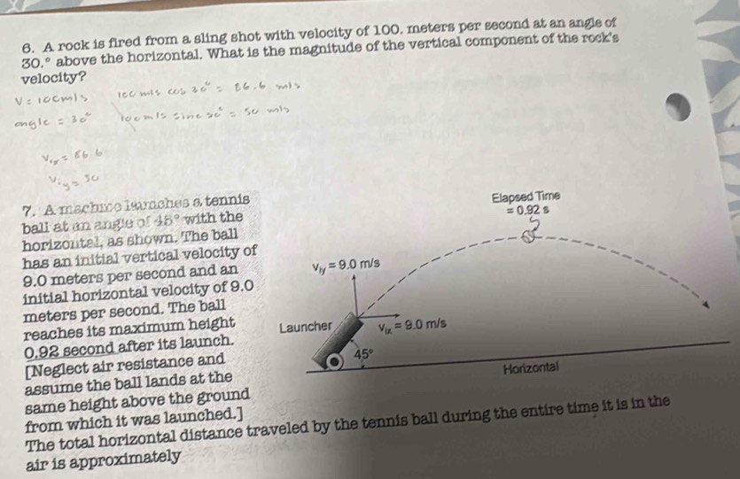 A rock is fired from a sling shot with velocity of 100. meters per second at an angle of
30.^circ  above the horizontal. What is the magnitude of the vertical component of the rock's
velocity?
7. A mächice lsmches a tennis
ball at an angle of 48° with the
horizontal, as shown. The ball
has an initial vertical velocity 
9.0 meters per second and an
initial horizontal velocity of 9.
meters per second. The ball
reaches its maximum height 
0.92 second after its launch.
[Neglect air resistance and
assume the ball lands at the
same height above the ground 
from which it was launched.]
The total horizontal distance traveled by the tennis ball during the entire time it is in the
air is approximately