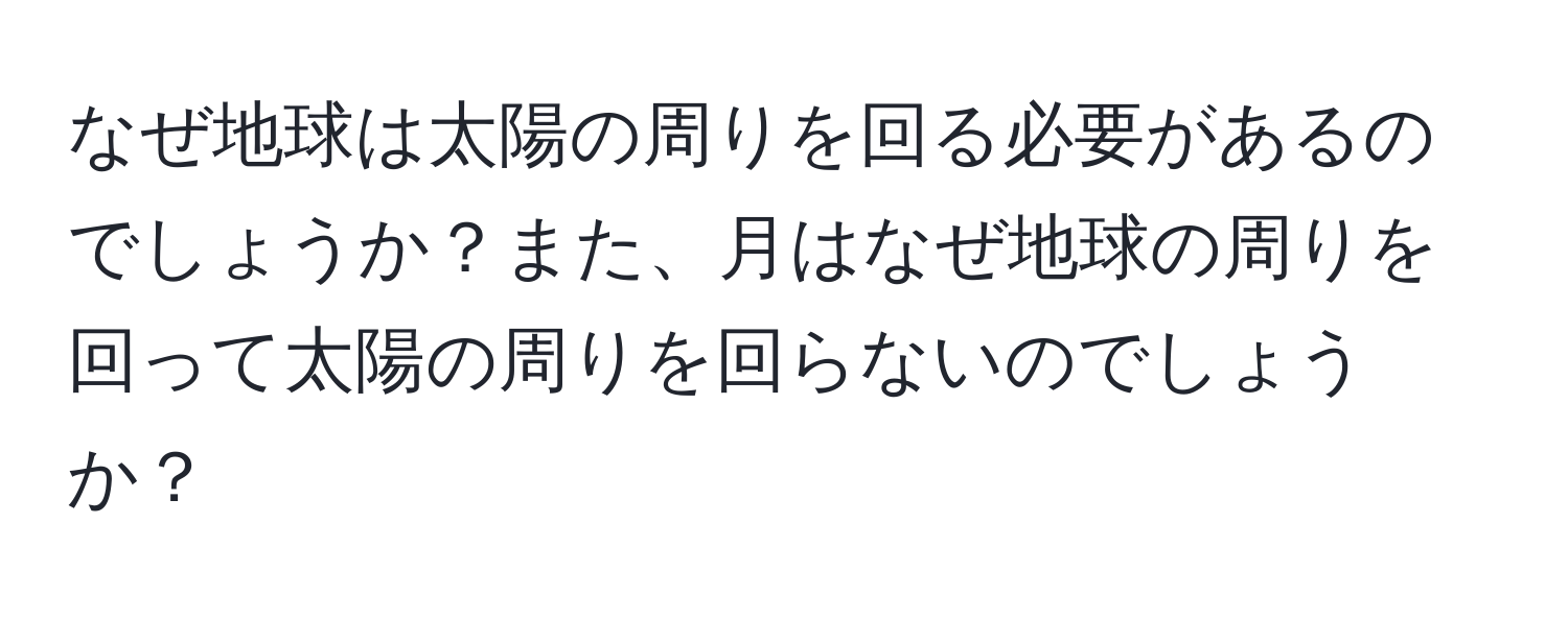 なぜ地球は太陽の周りを回る必要があるのでしょうか？また、月はなぜ地球の周りを回って太陽の周りを回らないのでしょうか？