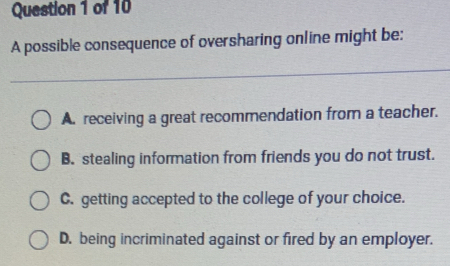 A possible consequence of oversharing online might be:
A. receiving a great recommendation from a teacher.
B. stealing information from friends you do not trust.
C. getting accepted to the college of your choice.
D. being incriminated against or fired by an employer.