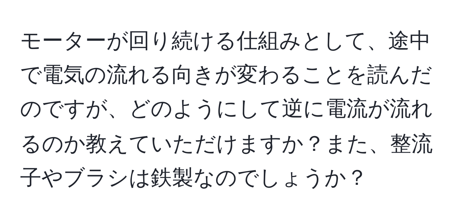 モーターが回り続ける仕組みとして、途中で電気の流れる向きが変わることを読んだのですが、どのようにして逆に電流が流れるのか教えていただけますか？また、整流子やブラシは鉄製なのでしょうか？