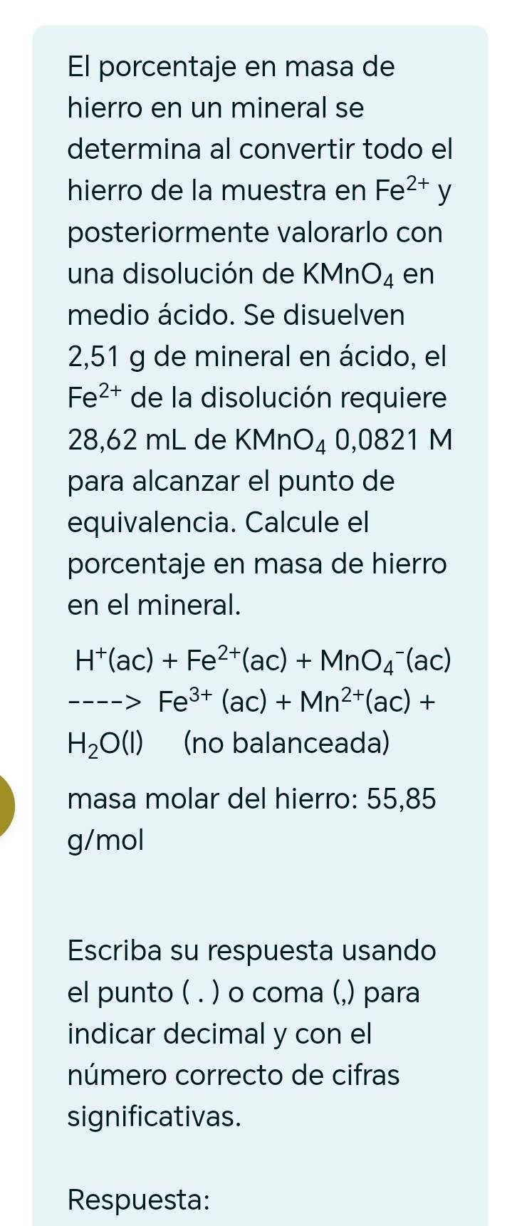 El porcentaje en masa de 
hierro en un mineral se 
determina al convertir todo el 
hierro de la muestra en Fe^(2+)y
posteriormente valorarlo con 
una disolución de KMnO_4 en 
medio ácido. Se disuelven
2,51 g de mineral en ácido, el
Fe^(2+) de la disolución requiere
28,62 mL de KMnO_4 0,0821 M
para alcanzar el punto de 
equivalencia. Calcule el 
porcentaje en masa de hierro 
en el mineral.
H^+(ac)+Fe^(2+)(ac)+MnO_4^(-(ac)
---->Fe^3+)(ac)+Mn^(2+)(ac)+
H_2O(l) (no balanceada) 
masa molar del hierro: 55,85
g/mol 
Escriba su respuesta usando 
el punto ( . ) o coma (,) para 
indicar decimal y con el 
número correcto de cifras 
significativas. 
Respuesta: