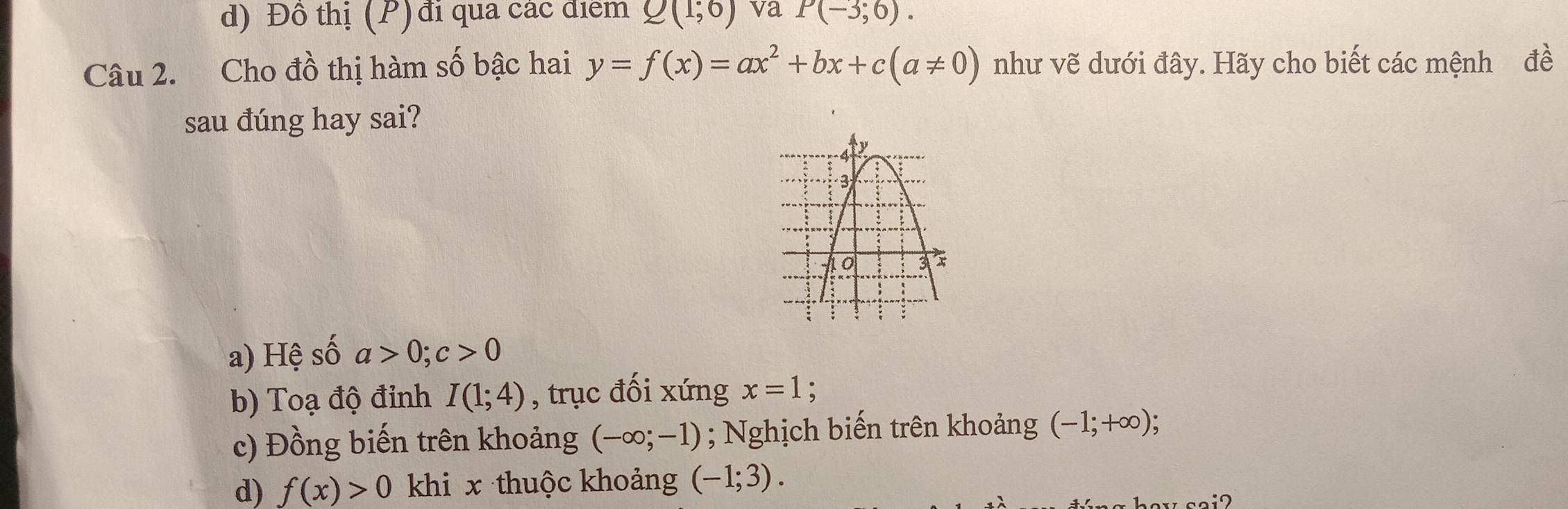 d) Đô thị (P) đi qua các điểm Q(1;6) va P(-3;6). 
Câu 2. Cho đồ thị hàm số bậc hai y=f(x)=ax^2+bx+c(a!= 0) như vẽ dưới đây. Hãy cho biết các mệnh đề
sau đúng hay sai?
a) Hệ số a>0; c>0
b) Toạ độ đinh I(1;4) , trục đối xứng x=1 :
c) Đồng biến trên khoảng (-∈fty ;-1); Nghịch biến trên khoảng (-1;+∈fty )
d) f(x)>0 khi x thuộc khoảng (-1;3). 
how sai?