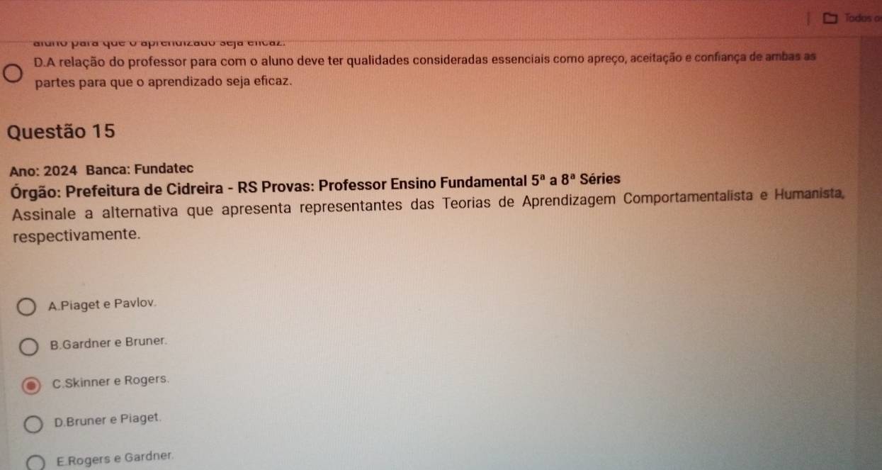 Tadas a
aldno para que o aprendizado seja encaz.
D.A relação do professor para com o aluno deve ter qualidades consideradas essenciais como apreço, aceitação e confiança de ambas as
partes para que o aprendizado seja eficaz.
Questão 15
Ano: 2024 Banca: Fundatec
Órgão: Prefeitura de Cidreira - RS Provas: Professor Ensino Fundamental 5^a a 8^a Séries
Assinale a alternativa que apresenta representantes das Teorias de Aprendizagem Comportamentalista e Humanista,
respectivamente.
A.Piaget e Pavlov.
B.Gardner e Bruner.
C.Skinner e Rogers.
D.Bruner e Piaget.
E. Rogers e Gardner.