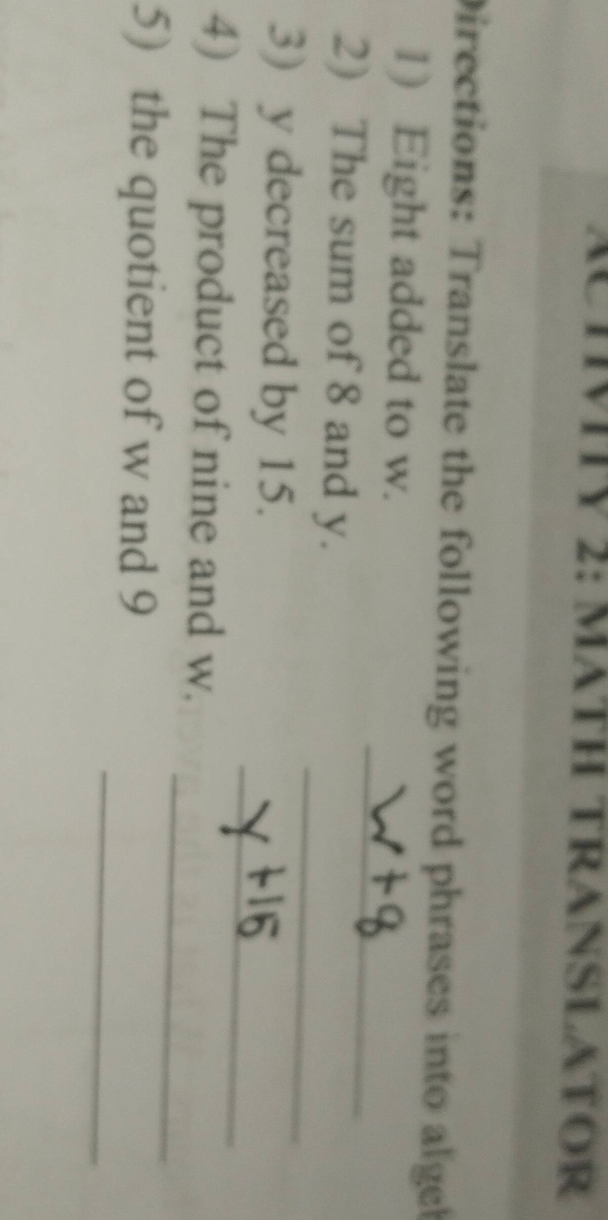 ACTVITV 2: MATH TRANSLATOR 
Directions: Translate the following word phrases into alge 
_ 
1) Eight added to w. 
2) The sum of 8 and y. 
_ 
3) y decreased by 15. 
_ 
_ 
4) The product of nine and w. 
_ 
5) the quotient of w and 9