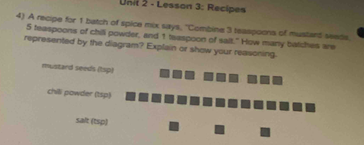 Lesson 3: Recipes 
4) A recipe for 1 batch of spice mix says, ''Combine 3 teaspoons of mustand seeds,
5 teaspoons of chill powder, and 1 teaspoon of sait." How many batches are 
represented by the diagram? Explain or show your reasoning. 
mustard seeds (1sp) 
chili powder (tsp) 
salt (tsp)
