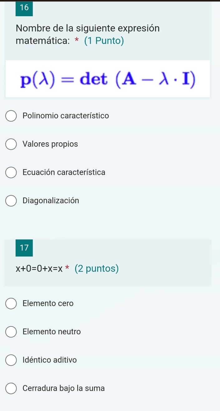 Nombre de la siguiente expresión
matemática: * (1 Punto)
p(lambda )=det(A-lambda · I)
Polinomio característico
Valores propios
Ecuación característica
Diagonalización
17
x+0=0+x=x^* (2 puntos)
Elemento cero
Elemento neutro
Idéntico aditivo
Cerradura bajo la suma