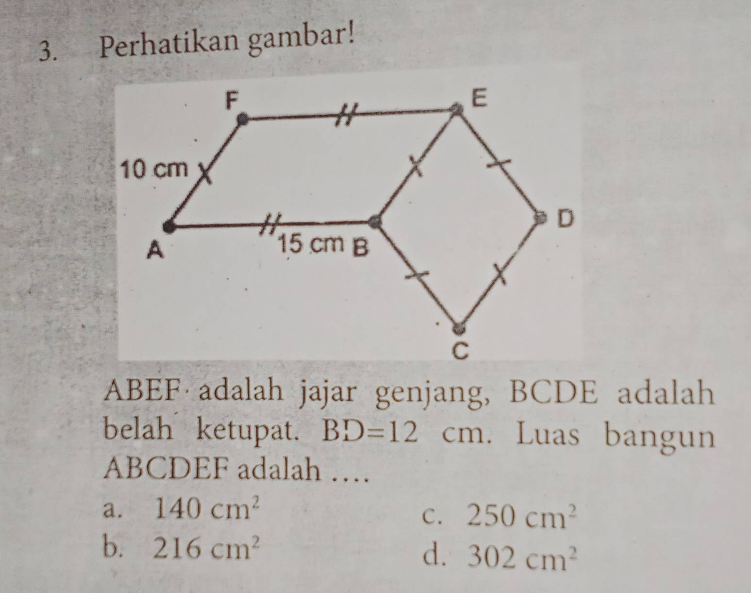 Perhatikan gambar!
ABEF adalah jajar genjang, BCDE adalah
belah ketupat. BD=12cm Luas bangun
ABCDEF adalah …
a. 140cm^2
C. 250cm^2
b. 216cm^2
d. 302cm^2