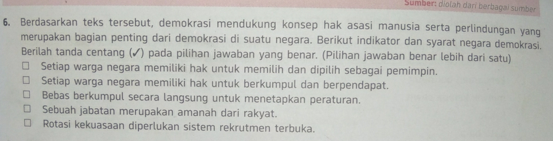 Sümber: diolah dari berbagai sumber
6. Berdasarkan teks tersebut, demokrasi mendukung konsep hak asasi manusia serta perlindungan yang
merupakan bagian penting dari demokrasi di suatu negara. Berikut indikator dan syarat negara demokrasi.
Berilah tanda centang (✓) pada pilihan jawaban yang benar. (Pilihan jawaban benar lebih dari satu)
Setiap warga negara memiliki hak untuk memilih dan dipilih sebagai pemimpin.
Setiap warga negara memiliki hak untuk berkumpul dan berpendapat.
Bebas berkumpul secara langsung untuk menetapkan peraturan.
Sebuah jabatan merupakan amanah dari rakyat.
Rotasi kekuasaan diperlukan sistem rekrutmen terbuka.