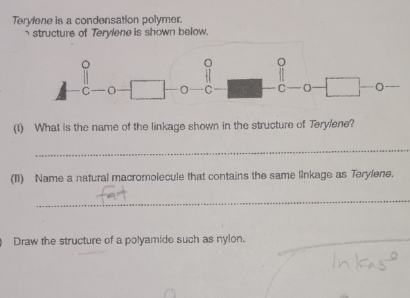 Terylene is a condensation polymer. 
structure of Terylene is shown below. 
(1) What is the name of the linkage shown in the structure of Terylene? 
_ 
(Ii) Name a natural macromolecule that contains the same linkage as Terylene. 
_ 
Draw the structure of a polyamide such as nylon. 
_