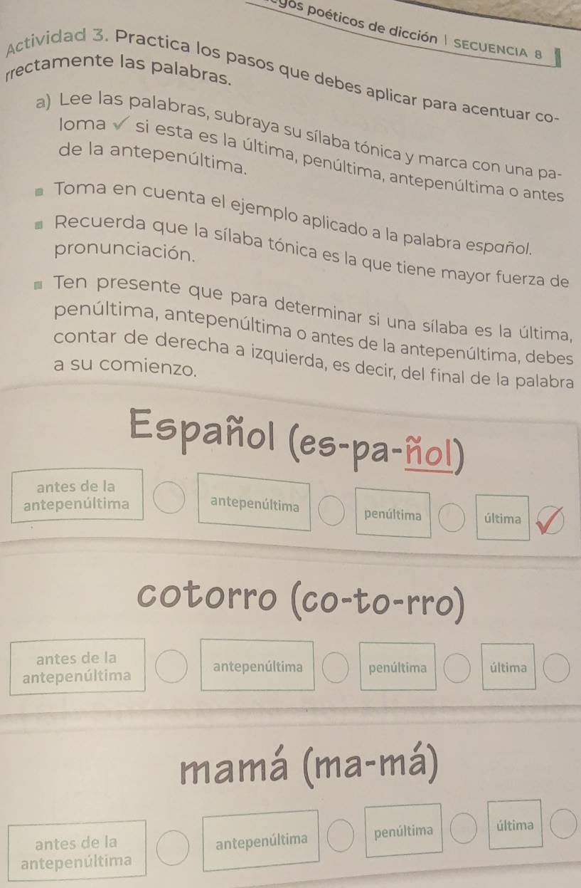 pos poéticos de dicción | SECUENCIA B
rrectamente las palabras.
Actividad 3. Practica los pasos que debes aplicar para acentuar co
a) Lee las palabras, subraya su sílaba tónica y marca con una pas
de la antepenúltima.
loma √ si esta es la última, penúltima, antepenúltima o antes
* Toma en cuenta el ejemplo aplicado a la palabra español
pronunciación.
Recuerda que la sílaba tónica es la que tiene mayor fuerza de
* Ten presente que para determinar si una sílaba es la última,
penúltima, antepenúltima o antes de la antepenúltima, debes
contar de derecha a izquierda, es decir, del final de la palabra
a su comienzo.
Español (es-pa-ñol)
antes de la
antepenúltima antepenúltima penúltima última
cotorro (co-to-rro)
antes de la
antepenúltima
antepenúltima penúltima última
mamá (ma-má)
antes de la antepenúltima penúltima última
antepenúltima