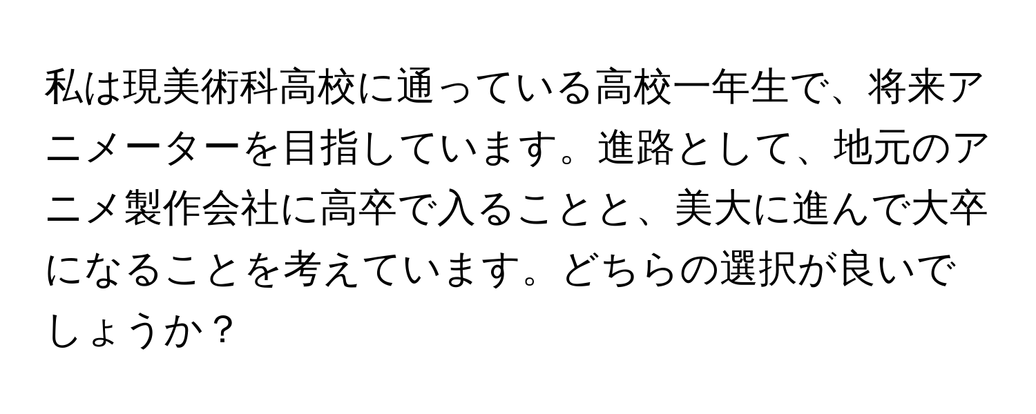 私は現美術科高校に通っている高校一年生で、将来アニメーターを目指しています。進路として、地元のアニメ製作会社に高卒で入ることと、美大に進んで大卒になることを考えています。どちらの選択が良いでしょうか？