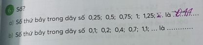 6 ) Số? 
a) Số thứ bảy trong dãy số 0, 25; 0, 5; 0, 75; 1; 1, 25; X. là_ 
b) Số thứ bảy trong dãy số 0, 1; 0, 2; 0, 4; 0, 7; 1, 1; . là_