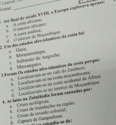 Nome:
Até final do século XVIII, a Europa explorava apenas:
a. A costa africana;
b. O interior africano;
c. A costa asiática;
d. O interior de Moçambique.
2. Um dos estados afro-islamicos da costa foi:
a. Gaza;
b. Mwenemutapa;
3.Foram Os estados afro-islamicos da costa porque: d. Massangano. c. Sultanato de Angoche;
a. Localizavam-se no vale do Zambeze;
b. Localizavam-se na costa moçambicana;
c. Localizavam-se na costa ocidental de África;
d. Localizavam-se no interior de Moçambique.
4. As lutas na Zululândia foram causadas por:
a. Crises ecológicas;
b. Crises de inundações na região;
c. Crises da invasão colonial;
d. Captura de Gungunhane.
a etendia-se de: