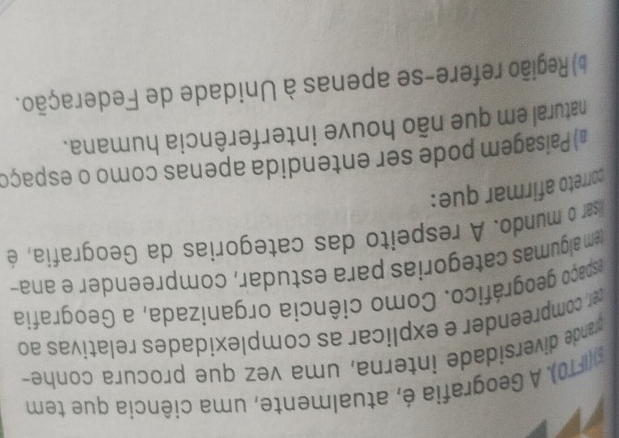 ξ)(IFT0). A Geografia é, atualmente, uma ciência que tem
grande diversidade interna, uma vez que procura conhe-
ter, compreender e explicar as complexidades relativas ao
espaço geográfico. Como ciência organizada, a Geografia
(em algumas categorias para estudar, compreender e ana-
lisar o mundo. A respeito das categorias da Geografia, é
correto afirmar que:
#) Paisagem pode ser entendida apenas como o espaço
natural em que não houve interferência humana.
) Região refere-se apenas à Unidade de Federação.