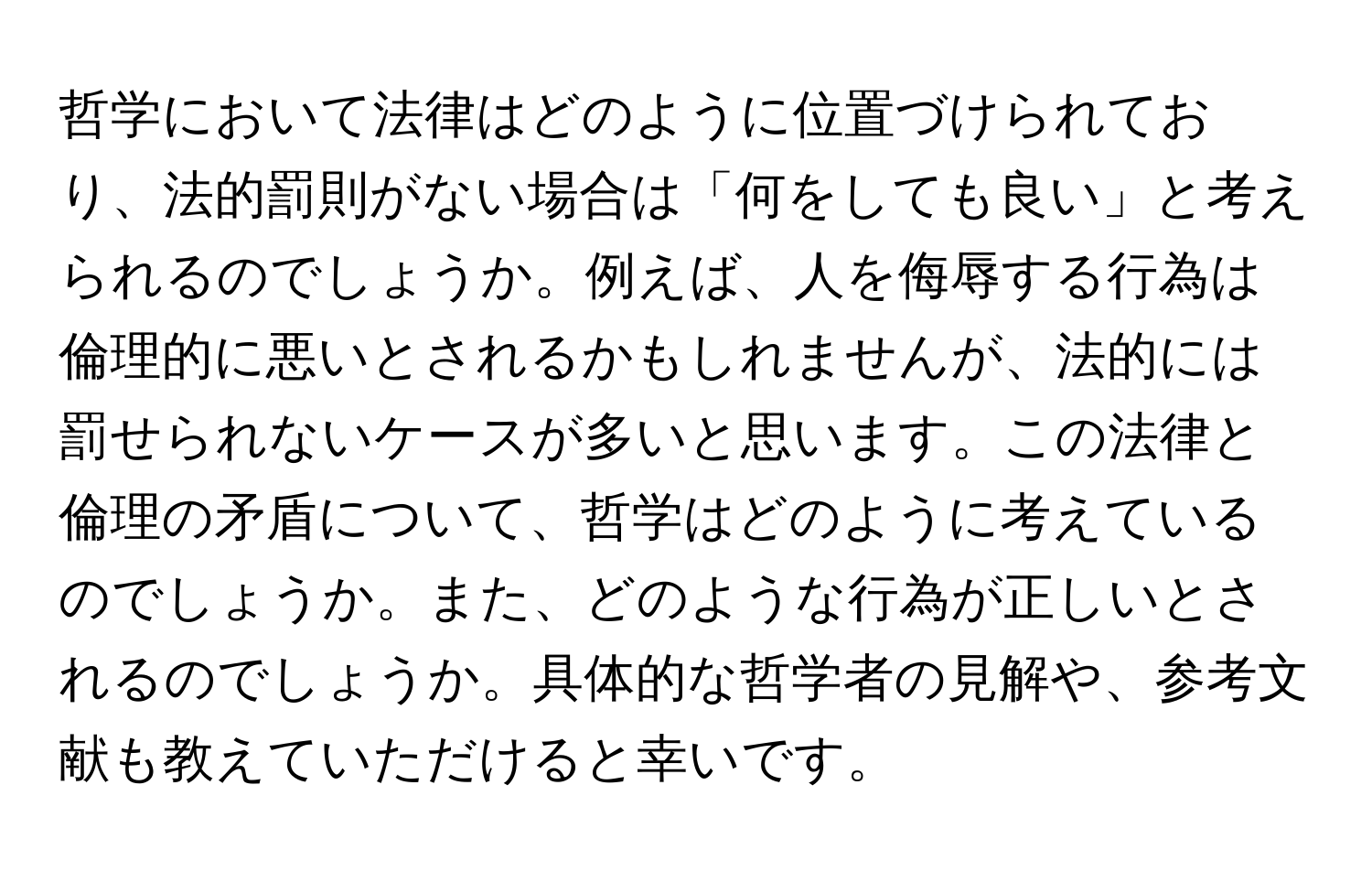 哲学において法律はどのように位置づけられており、法的罰則がない場合は「何をしても良い」と考えられるのでしょうか。例えば、人を侮辱する行為は倫理的に悪いとされるかもしれませんが、法的には罰せられないケースが多いと思います。この法律と倫理の矛盾について、哲学はどのように考えているのでしょうか。また、どのような行為が正しいとされるのでしょうか。具体的な哲学者の見解や、参考文献も教えていただけると幸いです。