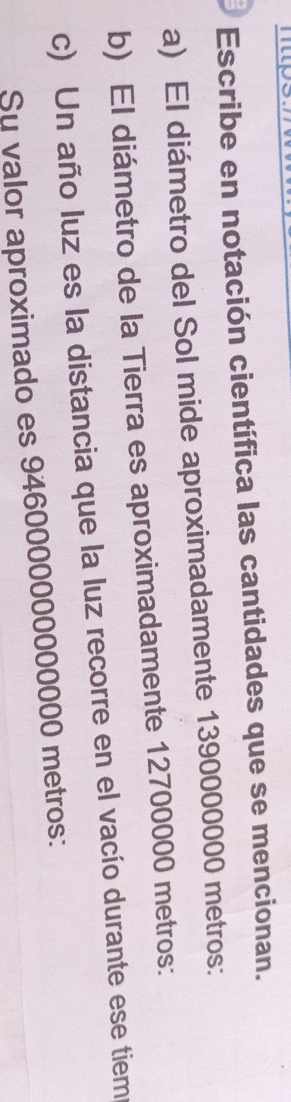 Escribe en notación científica las cantidades que se mencionan. 
a) El diámetro del Sol mide aproximadamente 1390000000 metros : 
b) El diámetro de la Tierra es aproximadamente 12700000 metros : 
c) Un año luz es la distancia que la luz recorre en el vacío durante ese tiemt 
Su valor aproximado es 9460000000000000 metros :