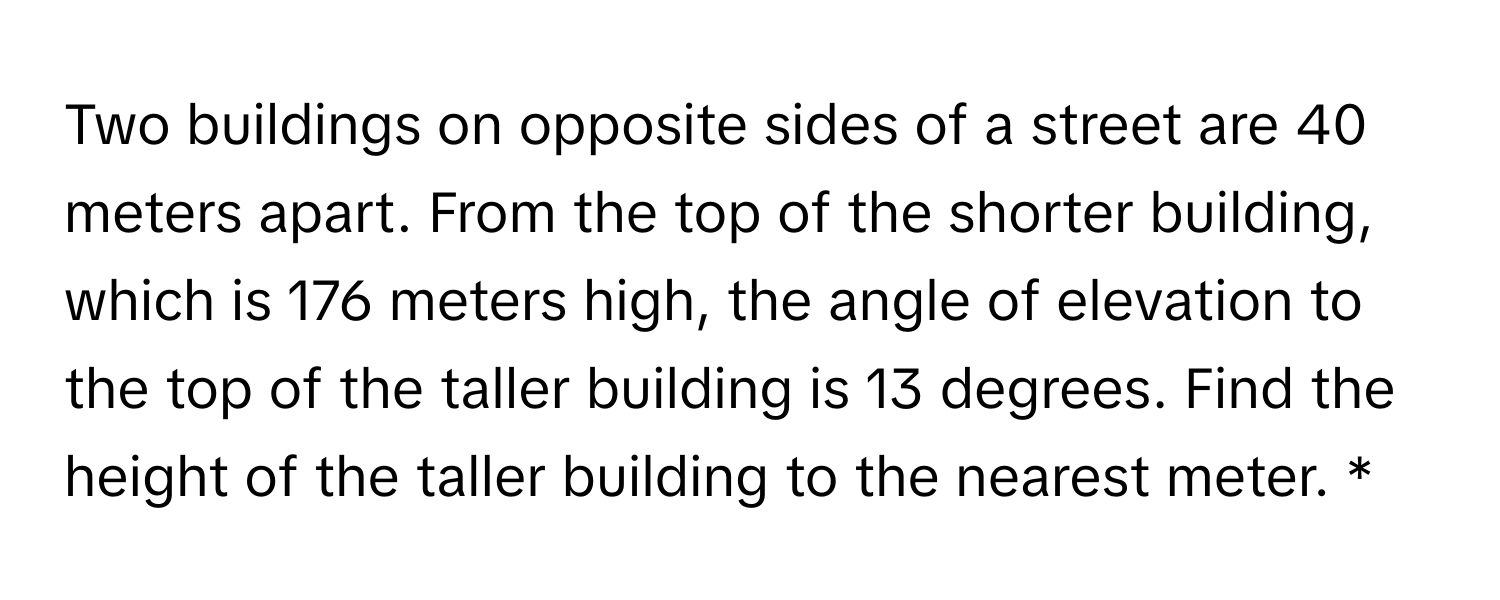 Two buildings on opposite sides of a street are 40 meters apart. From the top of the shorter building, which is 176 meters high, the angle of elevation to the top of the taller building is 13 degrees. Find the height of the taller building to the nearest meter. *