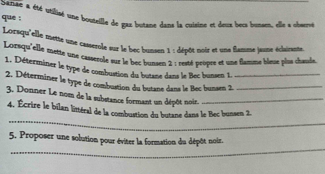 Sarae a été utilisé une bouteille de gaz butane dans la cuisine et deux becs bunsen, elle a observé 
que : 
Lorsqu'elle mette une casserole sur le bec bunsen 1 : dépôt noir et une flamme jaune éclairante. 
Lorsqu'elle mette une casserole sur le bec bunsen 2 : resté prôpre et une flamme bleue plus chœude. 
1. Déterminer le type de combustion du butane dans le Bec bunsen 1._ 
2. Déterminer le type de combustion du butane dans le Bec bunsen 2._ 
3. Donner Le nom de la substance formant un dépôt noir._ 
_ 
4. Écrire le bilan littéral de la combustion du butane dans le Bec bunsen 2. 
_ 
5. Proposer une solution pour éviter la formation du dépôt noir.