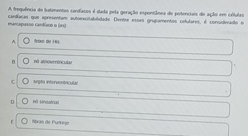 A frequência de batimentos cardíacos é dada pela geração espontânea de potenciais de ação em células
cardíacas que apresentam autoexcitabilidade. Dentre esses grupamentos celulares, é considerado o
marcapasso cardíaco o (as)
A. feixe de His
B nó atrioventricular
C septo interventricular
D nó sinoatrial
E fibras de Purkinje