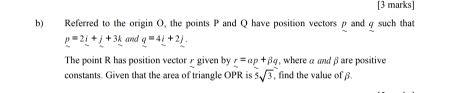 Referred to the origin O, the points P and Q have position vectors ρ and φ such that
p=2_ i+_ j+3_ k and q=4l+2j. 
The point R has position vector∫ given by r=ap+beta q , where α and β are positive 
constants. Given that the area of triangle OPR is 5sqrt(3) , find the value of β.