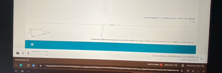 Cz District Bookonais =hool s  Adobe Acrobat
3-LN=V70042_11504
8-1: MathXI. for Pythagorean Theorem (2) Dec 12 - 11:59 pm DUE
Find the value of variable x. If your arswer is not an integer, write it in simplest radical form with the denominator rationalized
x=□
(Simplity your answer. Type an integer or a simplified fraction.)