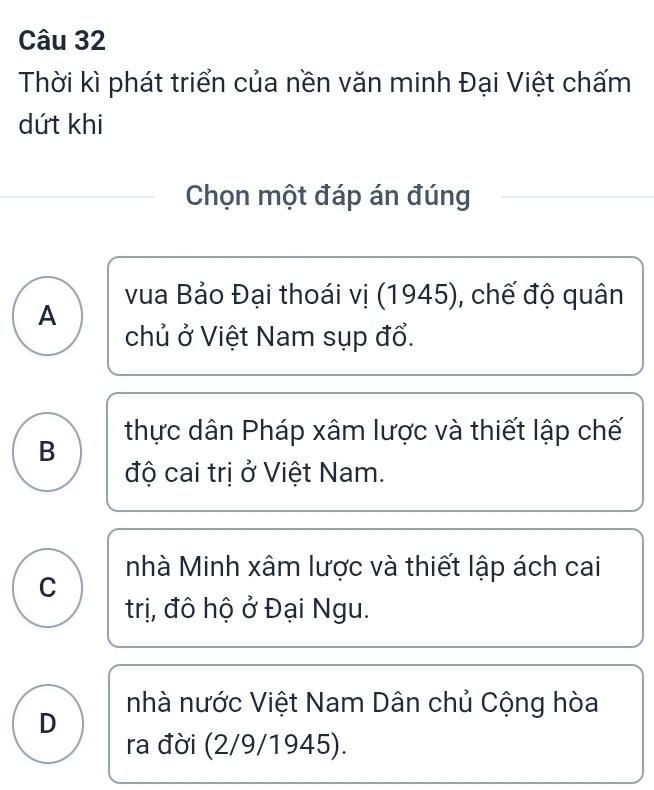 Thời kì phát triển của nền văn minh Đại Việt chấm
dứt khi
Chọn một đáp án đúng
vua Bảo Đại thoái vị (1945), chế độ quân
A
chủ ở Việt Nam sụp đổ.
B thực dân Pháp xâm lược và thiết lập chế
độ cai trị ở Việt Nam.
nhà Minh xâm lược và thiết lập ách cai
C
trị, đô hộ ở Đại Ngu.
nhà nước Việt Nam Dân chủ Cộng hòa
D
ra đời (2/9/1945).