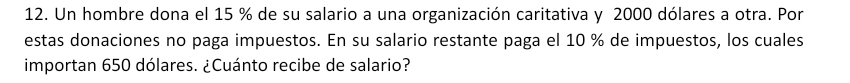 Un hombre dona el 15 % de su salario a una organización caritativa y 2000 dólares a otra. Por 
estas donaciones no paga impuestos. En su salario restante paga el 10 % de impuestos, los cuales 
importan 650 dólares. ¿Cuánto recibe de salario?