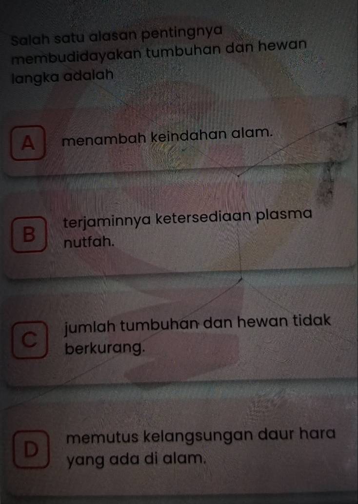 Salah satu alasan pentingnya
membudidayakan tumbuhan dan hewan
langka adalah
A menambah keindahan alam.
B terjaminnya ketersediaan plasma
nutfah.
C jumlah tumbuhan dan hewan tidak 
berkurang.
D memutus kelangsungan daur hara
yang ada di alam.