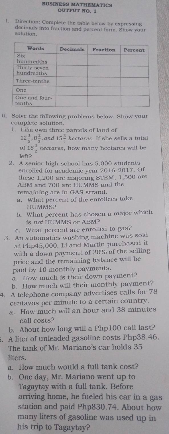 BUSINESS MATHEMATICS 
OUTPUT NO. 1 
I. Direction: Complete the table below by expressing 
decimals into fraction and percent form. Show your 
solution. 
II. Solve the following problems below. Show your 
complete solution. 
1. Lilia own three parcels of land of
12 1/5 , 8 2/3  , and 15 3/4  hectares. If she sells a total 
of 18 1/2  hectares, how many hectares will be 
left? 
2. A senior high school has 5,000 students 
enrolled for academic year 2016-2017. Of 
these 1,200 are majoring STEM, 1,500 are 
ABM and 700 are HUMMS and the 
remaining are in GAS strand. 
a. What percent of the enrollees take 
HUMMS? 
b. What percent has chosen a major which 
is not HUMMS or ABM? 
c. What percent are enrolled to gas? 
3. An automatics washing machine was sold 
at Php45,000. Li and Martin purchased it 
with a down payment of 20% of the selling 
price and the remaining balance will be 
paid by 10 monthly payments. 
a. How much is their down payment? 
b. How much will their monthly payment? 
4. A telephone company advertises calls for 78
centavos per minute to a certain country. 
a. How much will an hour and 38 minutes
call costs? 
b. About how long will a Php100 call last? 
5. A liter of unleaded gasoline costs Php38.46. 
The tank of Mr. Mariano’s car holds 35
liters. 
a. How much would a full tank cost? 
b. One day, Mr. Mariano went up to 
Tagaytay with a full tank. Before 
arriving home, he fueled his car in a gas 
station and paid Php830.74. About how 
many liters of gasoline was used up in 
his trip to Tagaytay?