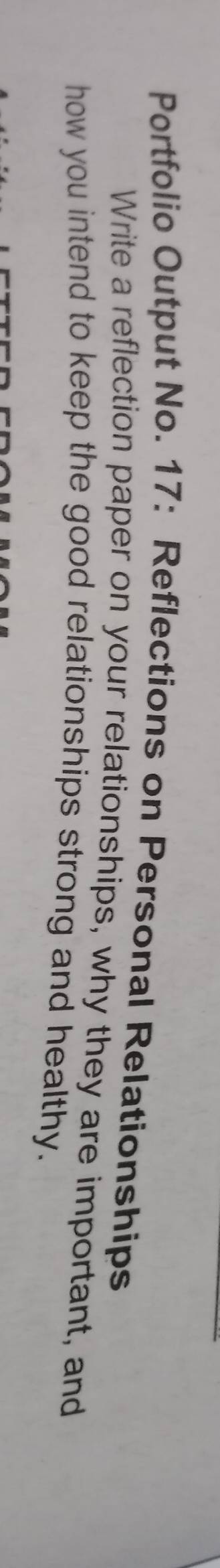 Portfolio Output No. 17: Reflections on Personal Relationships 
Write a reflection paper on your relationships, why they are important, and 
how you intend to keep the good relationships strong and healthy.