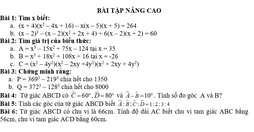 BẢI TậP NÂNG CAO 
Bài 1: Tìm x biết: 
a. (x+4)(x^2-4x+16)-x(x-5)(x+5)=264
b. (x-2)^3-(x-2)(x^2+2x+4)+6(x-2)(x+2)=60
Bài 2: Tìm giá trị của biểu thức: 
a. A=x^3-15x^2+75x-124 tại x=35
b. B=x^3+18x^2+108x+16 tại x=-26
c. C=(x^2-4y^2)(x^2-2xy+4y^2)(x^2+2xy+4y^2)
Bài 3: Chứng minh rằng: 
a. P=369^3-219^3 chia hết cho 1350
b. Q=372^3-128^3 chia hết cho 8000
Bài 4: Tứ giác ABCD có widehat C=60°, widehat D=80° và widehat A-widehat B=10°. Tính số đo góc A và B? 
Bài 5: Tính các góc của tứ giác ABCD biết widehat A:widehat B:widehat C:widehat D=1:2:3:4
Bài 6: Tứ giác ABCD có chu vi là 66cm. Tính độ dài AC biết chu vi tam giác ABC bằng
56cm, chu vi tam giác ACD bằng 60cm.