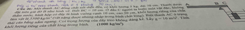 ầu ột thanh AC đồng chất tiết diện đều, có khổi lượng 5 kg, dài 70 cm. Thanh được 
đặt trên giá đỡ B như hình vẽ. Biết BC=10 cm. Ở đầu C người ta buộc một vật đặc, khôn 
thẩm nước, hình hộp có đây là hình vuông cạnh 10 cm, cao 50 cm, khối lượng riêng của ch 
làm vật là ke m^3 (vật nặng được nhúng nhập trong bình chất lồng). Biết thanh AC ở trạ 
thái cân bằng nằm ngang. Coi trọng lượng của dây treo không đáng kể. Lấy g=10m/s^2. T 
khổi lượng riêng của chất lỏng trong bình. a kg/m^3