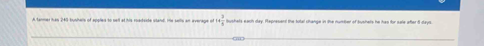 A farmer has 240 bushels of apples to sell at his roadside stand. He sells an average of 14 3/5  bushels each day. Represent the total change in the number of bushels he has for sale after 5 days.