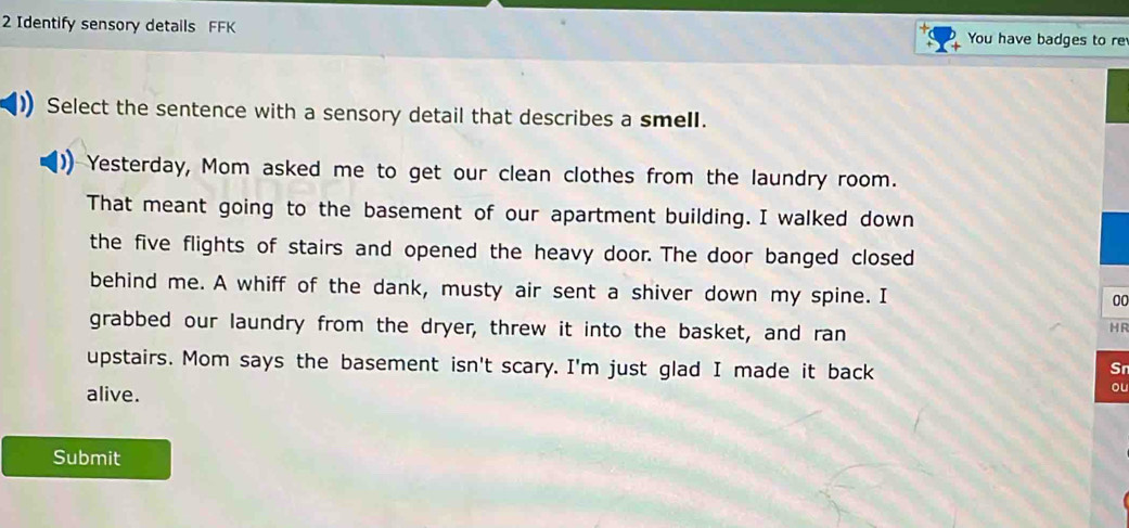 Identify sensory details FFK You have badges to re 
Select the sentence with a sensory detail that describes a smell. 
Yesterday, Mom asked me to get our clean clothes from the laundry room. 
That meant going to the basement of our apartment building. I walked down 
the five flights of stairs and opened the heavy door. The door banged closed 
behind me. A whiff of the dank, musty air sent a shiver down my spine. I 
00 
grabbed our laundry from the dryer, threw it into the basket, and ran 
HR 
upstairs. Mom says the basement isn't scary. I'm just glad I made it back 
Sr 
alive. 
ou 
Submit