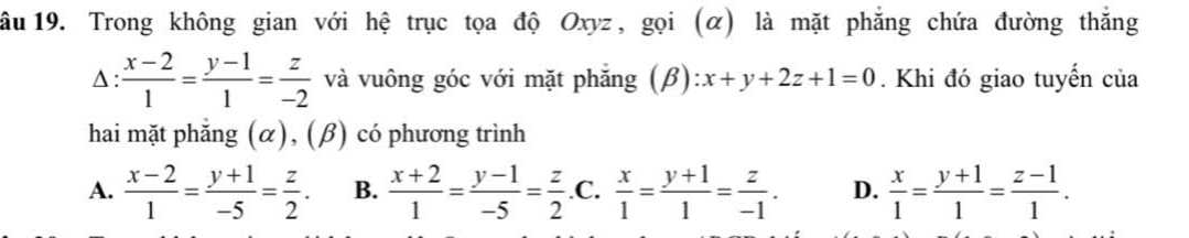 ầu 19. Trong không gian với hệ trục tọa độ Oxyz, gọi (α) là mặt phẳng chứa đường thắng
Δ :  (x-2)/1 = (y-1)/1 = z/-2  và vuông góc với mặt phẳng (beta ):x+y+2z+1=0. Khi đó giao tuyến của
hai mặt phẳng (α), (β) có phương trình
A.  (x-2)/1 = (y+1)/-5 = z/2 . B.  (x+2)/1 = (y-1)/-5 = z/2  .C.  x/1 = (y+1)/1 = z/-1 . D.  x/1 = (y+1)/1 = (z-1)/1 .