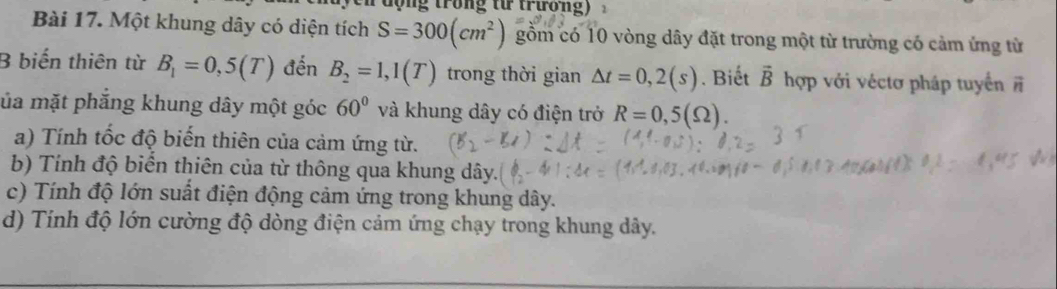 lộng trong từ trương) 
Bài 17. Một khung dây có diện tích S=300(cm^2) gồm có 10 vòng dây đặt trong một từ trường có cảm ứng từ 
B biến thiên từ B_1=0,5(T) đến B_2=1,1(T) trong thời gian △ t=0,2(s). Biết vector B hợp với véctơ pháp tuyển vector n
ủa mặt phăng khung dây một góc 60° và khung dây có điện trở R=0,5(Omega ). 
a) Tính tốc độ biến thiên của cảm ứng từ. 
b) Tính độ biển thiên của từ thông qua khung dây. 
c) Tính độ lớn suất điện động cảm ứng trong khung dây. 
d) Tính độ lớn cường độ dòng điện cảm ứng chạy trong khung dây.