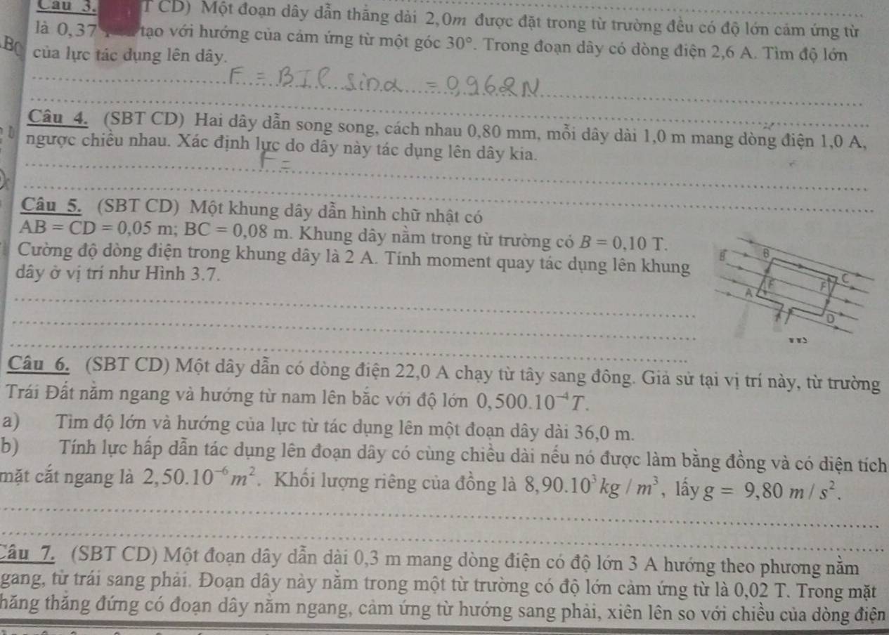 Cau 3. TCD) Một đoạn dây dẫn thăng dài 2,0m được đặt trong từ trường đều có độ lớn cảm ứng từ
là 0, 37 p oi tạo với hướng của cảm ứng từ một góc 30°. Trong đoạn dây có dòng điện 2,6 A. Tìm độ lớn
BO của lực tác dụng lên dây.
_
_
Câu 4. (SBT CD) Hai dây dẫn song song, cách nhau 0,80 mm, mỗi dây dài 1,0 m mang dòng điện 1,0 A,
ngược chiều nhau. Xác định lực do dây này tác dụng lên dây kia.
_
_
_
Câu 5. (SBT CD) Một khung dây dẫn hình chữ nhật có
AB=CD=0,05m;BC=0,08m. Khung dây nằm trong từ trường có B=0,10T.
Cường độ dòng điện trong khung dây là 2 A. Tính moment quay tác dụng lên khung
dây ở vị trí như Hình 3.7. 
_
_
_
_
_
Câu 6. (SBT CD) Một dây dẫn có dòng điện 22,0 A chạy từ tây sang đông. Giả sử tại vị trí này, từ trường
Trái Đất nằm ngang và hướng từ nam lên bắc với độ lớn 0,500.10^(-4)T.
a) Tìm độ lớn và hướng của lực từ tác dụng lên một đoạn dây dài 36,0 m.
b) Tính lực hấp dẫn tác dụng lên đoạn dây có cùng chiều dài nếu nó được làm bằng đồng và có diện tích
mặt cắt ngang là 2,50.10^(-6)m^2. Khối lượng riêng của đồng là 8,90.10^3kg/m^3 , lấy g=9,80m/s^2.
_
_
_
_
Câu 7. (SBT CD) Một đoạn dây dẫn dài 0,3 m mang dòng điện có độ lớn 3 A hướng theo phương nằm
gang, từ trái sang phải. Đoạn dây này năm trong một từ trường có độ lớn cảm ứng từ là 0,02 T. Trong mặt
thăng thăng đứng có đoạn dây năm ngang, cảm ứng từ hướng sang phải, xiên lên so với chiều của dòng điện