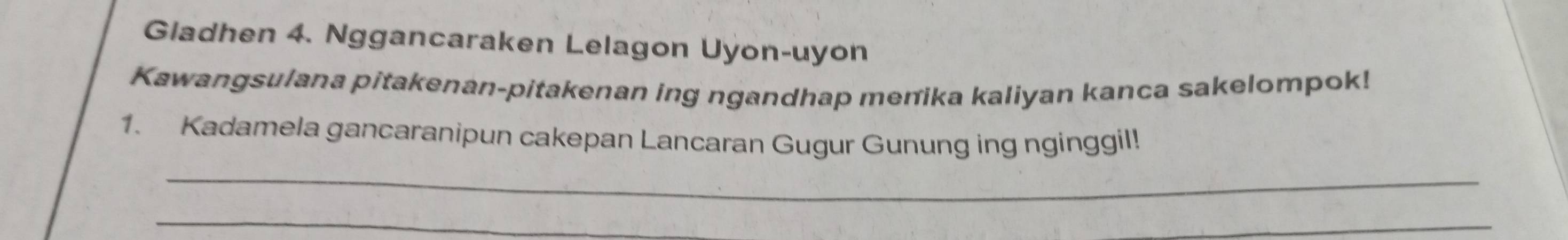 Gladhen 4. Nggancaraken Lelagon Uyon-uyon 
Kawangsulana pitakenan-pitakenan ing ngandhap menika kaliyan kanca sakelompok! 
1. Kadamela gancaranipun cakepan Lancaran Gugur Gunung ing nginggil! 
_ 
_ 
_