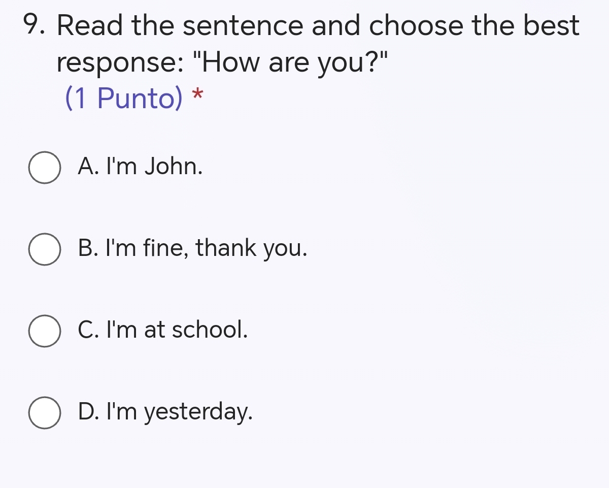 Read the sentence and choose the best
response: "How are you?"
(1 Punto) *
A. I'm John.
B. I'm fine, thank you.
C. I'm at school.
D. I'm yesterday.