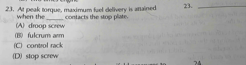 At peak torque, maximum fuel delivery is attained 23._
when the _contacts the stop plate.
(A) droop screw
(B) fulcrum arm
(C) control rack
(D) stop screw
24.