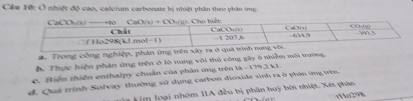 Ở nhiệt độ cao. calcium carbonate bị nhiệt phân theo phản ứng:
2. Trong công nghiệp, phản ứng trên xảy ra ở q
b. Thực hiện phản ứng trên ở lò nung vôi thủ công gây ô nhiễm môi trường.
c. Biến thiên enthalpy chuẩn của phản ứng trên l d-179,2kJ
d. Quá trình Solvay thường sử dụng carbon dioxide sinh ra ở phản ứng trên.
a kim loại nhóm IIA đều bị phân huỳ bởi nhiệt. Xét phản
rHo298