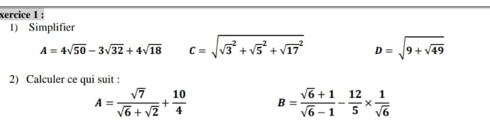 xercice 1 : 
1) Simplifier
A=4sqrt(50)-3sqrt(32)+4sqrt(18) C=sqrt (sqrt(3)^2+sqrt 5^(2+sqrt (17)^2) D=sqrt 9+sqrt 49)
2) Calculer ce qui suit :
A= sqrt(7)/sqrt(6)+sqrt(2) + 10/4 
B= (sqrt(6)+1)/sqrt(6)-1 - 12/5 *  1/sqrt(6) 