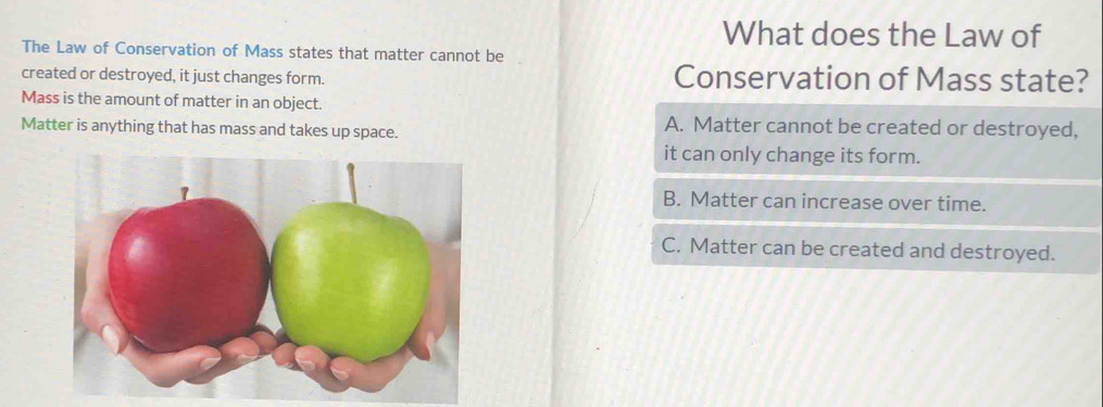 What does the Law of
The Law of Conservation of Mass states that matter cannot be
created or destroyed, it just changes form. Conservation of Mass state?
Mass is the amount of matter in an object.
Matter is anything that has mass and takes up space.
A. Matter cannot be created or destroyed,
it can only change its form.
B. Matter can increase over time.
C. Matter can be created and destroyed.